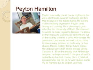 Peyton Hamilton
         Peyton is actually one of my ex boyfriends but
         we’re still friends. Most of his friends call him
         Mac because of his middle name. He’s pretty
         much a walking skyscraper. Peyton does
         boxing and running. He is planning to go to
         school at the University of South Carolina and
         he wants to major in Marine Biology. He plans
         on moving out to California or somewhere out
         of the country once he is done with college. He
         pretty much just wants to travel but you have
         to have money to travel so that’s why he has
         chosen Marine Biology for his future career.
         He’s ridiculously smart and is already taking
         Calculus II. Since he already took AP biology
         last year, he helps me with it this year since it’s
         probably my hardest course. He is a habitual
         procrastinator like me so he won’t judge me for
         my all nighters due to English Journals.
 