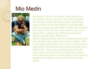 Mio Medin
      Mio Medin is one of my friends I have had since I
      lived in New Jersey. Like me, she is also adopted.
      Our families, along with many others, would meet
      every summer in the Adirondacks of upstate New
      York. It was some group called Families with Children
      from China, FCC for short. We haven’t hung out in
      years either, it gets pretty difficult to see my old
      friends up north often. She lives in
      Boston, Massachusetts with her adoptive parents and
      her biological older sister who’s now in college. Mio
      is one year younger than me so she is now a junior in
      High school. She still isn’t sure what she wants to do
      with her life. She is not a stereotypical Asian like
      Anne, she’s a bit more like me except she parties
      more. Mio along with our friend Julia is one of the few
      people that I still keep in touch with from the FCC
      group.
 