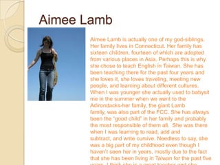 Aimee Lamb
      Aimee Lamb is actually one of my god-siblings.
      Her family lives in Connecticut. Her family has
      sixteen children, fourteen of which are adopted
      from various places in Asia. Perhaps this is why
      she chose to teach English in Taiwan. She has
      been teaching there for the past four years and
      she loves it, she loves traveling, meeting new
      people, and learning about different cultures.
      When I was younger she actually used to babysit
      me in the summer when we went to the
      Adirondacks-her family, the giant Lamb
      family, was also part of the FCC. She has always
      been the “good child” in her family and probably
      the most responsible of them all. She was there
      when I was learning to read, add and
      subtract, and write cursive. Needless to say, she
      was a big part of my childhood even though I
      haven’t seen her in years, mostly due to the fact
      that she has been living in Taiwan for the past five
 