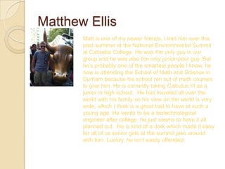 Matthew Ellis
       Matt is one of my newer friends, I met him over this
       past summer at the National Environmental Summit
       at Catawba College. He was the only guy in our
       group and he was also the only junior-poor guy. But
       he’s probably one of the smartest people I know, he
       now is attending the School of Math and Science in
       Durham because his school ran out of math courses
       to give him. He is currently taking Calculus III as a
       junior in high school. He has traveled all over the
       world with his family so his view on the world is very
       wide, which I think is a great trait to have at such a
       young age. He wants to be a biotechnological
       engineer after college, he just seems to have it all
       planned out. He is kind of a dork which made it easy
       for all of us senior girls at the summit joke around
       with him. Luckily, he isn’t easily offended.
 