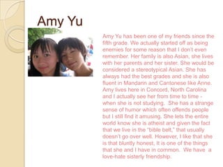 Amy Yu
         Amy Yu has been one of my friends since the
         fifth grade. We actually started off as being
         enemies for some reason that I don’t even
         remember. Her family is also Asian, she lives
         with her parents and her sister. She would be
         considered a stereotypical Asian. She has
         always had the best grades and she is also
         fluent in Mandarin and Cantonese like Anne.
         Amy lives here in Concord, North Carolina
         and I actually see her from time to time -
         when she is not studying. She has a strange
         sense of humor which often offends people
         but I still find it amusing. She lets the entire
         world know she is atheist and given the fact
         that we live in the “bible belt,” that usually
         doesn’t go over well. However, I like that she
         is that bluntly honest, It is one of the things
         that she and I have in common. We have a
         love-hate sisterly friendship.
 