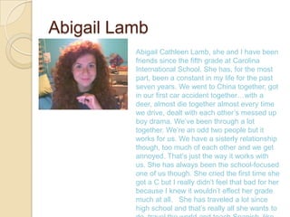Abigail Lamb
          Abigail Cathleen Lamb, she and I have been
          friends since the fifth grade at Carolina
          International School. She has, for the most
          part, been a constant in my life for the past
          seven years. We went to China together, got
          in our first car accident together…with a
          deer, almost die together almost every time
          we drive, dealt with each other’s messed up
          boy drama. We’ve been through a lot
          together. We’re an odd two people but it
          works for us. We have a sisterly relationship
          though, too much of each other and we get
          annoyed. That’s just the way it works with
          us. She has always been the school-focused
          one of us though. She cried the first time she
          got a C but I really didn’t feel that bad for her
          because I knew it wouldn’t effect her grade
          much at all. She has traveled a lot since
          high school and that’s really all she wants to
 