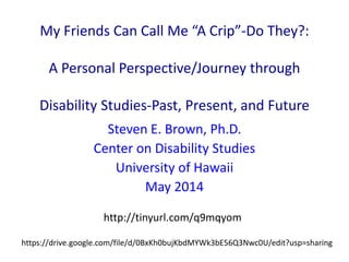 My Friends Can Call Me “A Crip”-Do They?:
A Personal Perspective/Journey through
Disability Studies-Past, Present, and Future
Steven E. Brown, Ph.D.
Center on Disability Studies
University of Hawaii
May 2014
https://drive.google.com/file/d/0BxKh0bujKbdMYWk3bE56Q3Nwc0U/edit?usp=sharing
http://tinyurl.com/q9mqyom
 