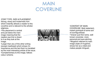 MAIN COVERLINE The placement is central and just below the main image meaning that the readers eye line is drawn to it as they look at the image.  FONT TYPE, SIZE & PLACEMENT: Strong, sharp and modernistic font which instantly attracts a reader to this coverline and is relevant to the articles’ edginess.  Larger than any of the other writing (except masthead) which shows it’s importance and the fact that it is heralded as the most interesting article of the issue. Complementary to the image, follows colour scheme. CONTENT OF MAIN COVERLINE: Bold statement, instant portrayal of some sort of icon/figurehead. ‘ Gracie’-just first name, well known coverstar, more personal and eye-catching ‘ Mugshot’-relevant to main image (style of mugshot), shows her as a rebel and makes people intrigued. 