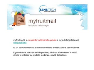 myfruitmail è la newsletter settimanale gratuita a cura della testata web
www.myfruit.it

E’ un servizio dedicato ai canali di vendita e distribuzione dell’ortofrutta.

Ogni edizione tratta un tema specifico, offrendo informazioni in modo
diretto e sintetico su prodotti, tendenze, novità del settore.
 