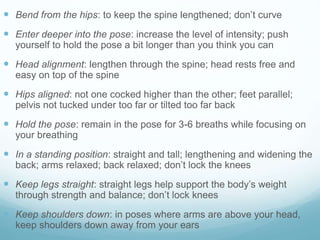  Bend from the hips: to keep the spine lengthened; don’t curve
 Enter deeper into the pose: increase the level of intensity; push
yourself to hold the pose a bit longer than you think you can
 Head alignment: lengthen through the spine; head rests free and
easy on top of the spine
 Hips aligned: not one cocked higher than the other; feet parallel;
pelvis not tucked under too far or tilted too far back
 Hold the pose: remain in the pose for 3-6 breaths while focusing on
your breathing
 In a standing position: straight and tall; lengthening and widening the
back; arms relaxed; back relaxed; don’t lock the knees
 Keep legs straight: straight legs help support the body’s weight
through strength and balance; don’t lock knees
 Keep shoulders down: in poses where arms are above your head,
keep shoulders down away from your ears
 