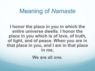Meaning of Namaste
I honor the place in you in which the
entire universe dwells. I honor the
place in you which is of love, of truth,
of light, and of peace. When you are in
that place in you, and I am in that place
in me,
We are all one.
 