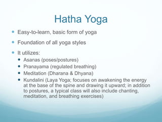 Hatha Yoga
 Easy-to-learn, basic form of yoga
 Foundation of all yoga styles
 It utilizes:
 Asanas (poses/postures)
 Pranayama (regulated breathing)
 Meditation (Dharana & Dhyana)
 Kundalini (Laya Yoga; focuses on awakening the energy
at the base of the spine and drawing it upward; in addition
to postures, a typical class will also include chanting,
meditation, and breathing exercises)
 