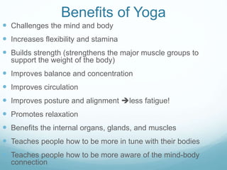 Benefits of Yoga
 Challenges the mind and body
 Increases flexibility and stamina
 Builds strength (strengthens the major muscle groups to
support the weight of the body)
 Improves balance and concentration
 Improves circulation
 Improves posture and alignment less fatigue!
 Promotes relaxation
 Benefits the internal organs, glands, and muscles
 Teaches people how to be more in tune with their bodies
 Teaches people how to be more aware of the mind-body
connection
 