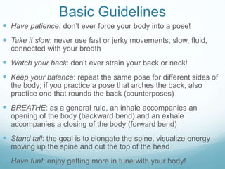 Basic Guidelines
 Have patience: don’t ever force your body into a pose!
 Take it slow: never use fast or jerky movements; slow, fluid,
connected with your breath
 Watch your back: don’t ever strain your back or neck!
 Keep your balance: repeat the same pose for different sides of
the body; if you practice a pose that arches the back, also
practice one that rounds the back (counterposes)
 BREATHE: as a general rule, an inhale accompanies an
opening of the body (backward bend) and an exhale
accompanies a closing of the body (forward bend)
 Stand tall: the goal is to elongate the spine, visualize energy
moving up the spine and out the top of the head
 Have fun!: enjoy getting more in tune with your body!
 