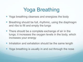 Yoga Breathing
 Yoga breathing cleanses and energizes the body
 Breathing should be full, rhythmic, using the diaphragm
and ribs to fill and empty the lungs
 There should be a complete exchange of air in the
lungs; it increases the oxygen levels in the body, which
increases your energy
 Inhalation and exhalation should be the same length
 Yoga breathing is usually in and out through the nose
 