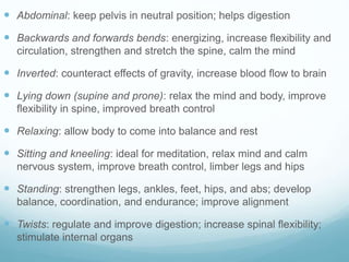  Abdominal: keep pelvis in neutral position; helps digestion
 Backwards and forwards bends: energizing, increase flexibility and
circulation, strengthen and stretch the spine, calm the mind
 Inverted: counteract effects of gravity, increase blood flow to brain
 Lying down (supine and prone): relax the mind and body, improve
flexibility in spine, improved breath control
 Relaxing: allow body to come into balance and rest
 Sitting and kneeling: ideal for meditation, relax mind and calm
nervous system, improve breath control, limber legs and hips
 Standing: strengthen legs, ankles, feet, hips, and abs; develop
balance, coordination, and endurance; improve alignment
 Twists: regulate and improve digestion; increase spinal flexibility;
stimulate internal organs
 