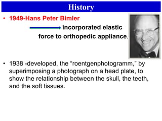 History
• 1949-Hans Peter Bimler
incorporated elastic
force to orthopedic appliance.
• 1938 -developed, the “roentgenphotogramm,” by
superimposing a photograph on a head plate, to
show the relationship between the skull, the teeth,
and the soft tissues.
 