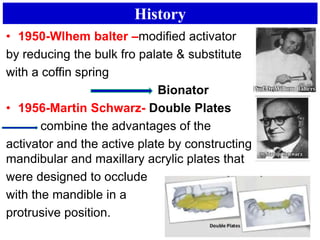 History
• 1950-Wlhem balter –modified activator
by reducing the bulk fro palate & substitute
with a coffin spring
Bionator
• 1956-Martin Schwarz- Double Plates
combine the advantages of the
activator and the active plate by constructing separate
mandibular and maxillary acrylic plates that
were designed to occlude
with the mandible in a
protrusive position.
 