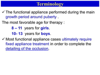 Terminology
 The functional appliance performed during the main
growth period around puberty .
The most favorable age for therapy :
8 – 11 years for girls.
10- 13 years for boys.
 Most functional appliance cases ultimately require
fixed appliance treatment in order to complete the
detailing of the occlusion.
 