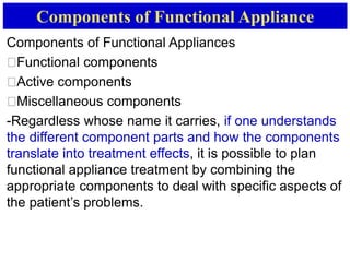 Components of Functional Appliance
Components of Functional Appliances
􀂙Functional components
􀂙Active components
􀂙Miscellaneous components
-Regardless whose name it carries, if one understands
the different component parts and how the components
translate into treatment effects, it is possible to plan
functional appliance treatment by combining the
appropriate components to deal with specific aspects of
the patient’s problems.
 