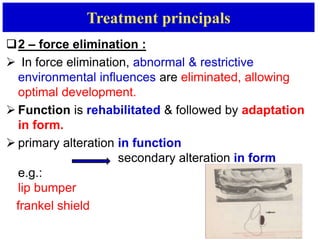 Treatment principals
2 – force elimination :
 In force elimination, abnormal & restrictive
environmental influences are eliminated, allowing
optimal development.
 Function is rehabilitated & followed by adaptation
in form.
 primary alteration in function
secondary alteration in form
e.g.:
lip bumper
frankel shield
 