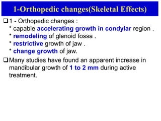 1-Orthopedic changes(Skeletal Effects)
1 - Orthopedic changes :
* capable accelerating growth in condylar region .
* remodeling of glenoid fossa .
* restrictive growth of jaw .
* change growth of jaw.
Many studies have found an apparent increase in
mandibular growth of 1 to 2 mm during active
treatment.
 