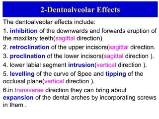 2-Dentoalveolar Effects
The dentoalveolar effects include:
1. inhibition of the downwards and forwards eruption of
the maxillary teeth(sagittal direction).
2. retroclination of the upper incisors(sagittal direction.
3. proclination of the lower incisors(sagittal direction ).
4. lower labial segment intrusion(vertical direction ).
5. levelling of the curve of Spee and tipping of the
occlusal plane(vertical direction ).
6.in transverse direction they can bring about
expansion of the dental arches by incorporating screws
in them .
 