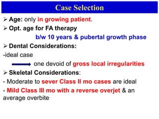 Case Selection
 Age: only in growing patient.
 Opt. age for FA therapy
b/w 10 years & pubertal growth phase
 Dental Considerations:
-ideal case
one devoid of gross local irregularities
 Skeletal Considerations:
- Moderate to sever Class II mo cases are ideal
- Mild Class III mo with a reverse overjet & an
average overbite
 