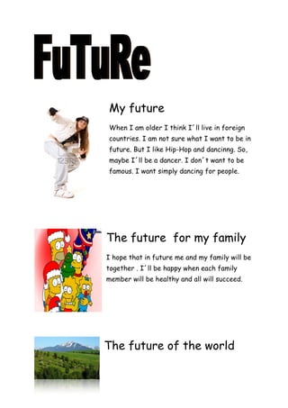 My future
When I am older I think I´ll live in foreign
countries. I am not sure what I want to be in
future. But I like Hip-Hop and dancinng. So,
maybe I´ll be a dancer. I don´t want to be
famous. I want simply dancing for people.




The future for my family
I hope that in future me and my family will be
together . I´ll be happy when each family
member will be healthy and all will succeed.




The future of the world
 