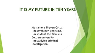 IT IS MY FUTURE IN TEN YEARS
My name is Brayan Ortiz.
I’m seventeen years old.
I’m student the Manuela
Beltran university.
I’m studying criminal
investigation.
 