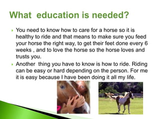   You need to know how to care for a horse so it is
    healthy to ride and that means to make sure you feed
    your horse the right way, to get their feet done every 6
    weeks , and to love the horse so the horse loves and
    trusts you.
   Another thing you have to know is how to ride. Riding
    can be easy or hard depending on the person. For me
    it is easy because I have been doing it all my life.
 