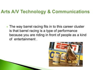   The way barrel racing fits in to this career cluster
    is that barrel racing is a type of performance
    because you are riding in front of people as a kind
    of entertainment .
 