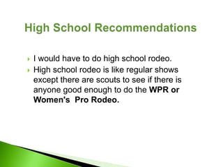    I would have to do high school rodeo.
   High school rodeo is like regular shows
    except there are scouts to see if there is
    anyone good enough to do the WPR or
    Women's Pro Rodeo.
 
