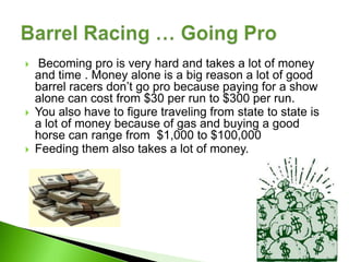    Becoming pro is very hard and takes a lot of money
    and time . Money alone is a big reason a lot of good
    barrel racers don’t go pro because paying for a show
    alone can cost from $30 per run to $300 per run.
   You also have to figure traveling from state to state is
    a lot of money because of gas and buying a good
    horse can range from $1,000 to $100,000
   Feeding them also takes a lot of money.
 