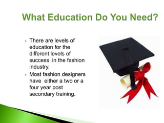    There are levels of
    education for the
    different levels of
    success in the fashion
    industry.
   Most fashion designers
    have either a two or a
    four year post
    secondary training.
 