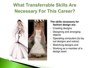 The skills necessary for
  fashion design are:
 Creating designs

 Designing and arranging
  objects
 Operating computers (to lay
  out designs and colors)
 Sketching designs and

 Working as a member of a
  design team
 