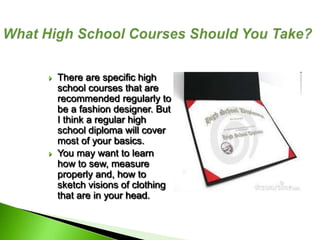    There are specific high
    school courses that are
    recommended regularly to
    be a fashion designer. But
    I think a regular high
    school diploma will cover
    most of your basics.
   You may want to learn
    how to sew, measure
    properly and, how to
    sketch visions of clothing
    that are in your head.
 
