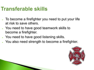 ●   To become a firefighter you need to put your life
    at risk to save others.
●   You need to have good teamwork skills to
    become a firefighter.
●   You need to have good listening skills.
●   You also need strength to become a firefighter.
 