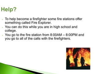    To help become a firefighter some fire stations offer
    something called Fire Explorer.
   You can do this while you are in high school and
    college.
   You go to the fire station from 8:00AM – 8:00PM and
    you go to all of the calls with the firefighters.
 