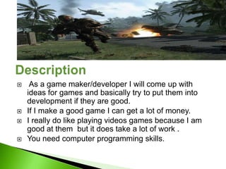     As a game maker/developer I will come up with
    ideas for games and basically try to put them into
    development if they are good.
   If I make a good game I can get a lot of money.
   I really do like playing videos games because I am
    good at them but it does take a lot of work .
   You need computer programming skills.
 