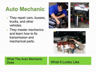    They repair cars, busses,
    trucks, and other
    vehicles.
   They master mechanics
    and learn how to fix
    transmission and
    mechanical parts.




What The Auto Mechanic
Does                            What It Looks Like
 