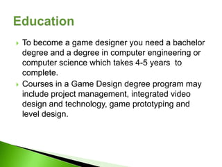    To become a game designer you need a bachelor
    degree and a degree in computer engineering or
    computer science which takes 4-5 years to
    complete.
   Courses in a Game Design degree program may
    include project management, integrated video
    design and technology, game prototyping and
    level design.
 
