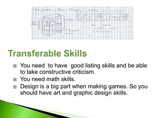    You need to have good listing skills and be able
    to take constructive criticism.
   You need math skills.
   Design is a big part when making games. So you
    should have art and graphic design skills.
 