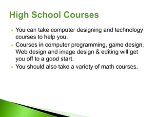    You can take computer designing and technology
    courses to help you.
   Courses in computer programming, game design,
    Web design and image design & editing will get
    you off to a good start.
   You should also take a variety of math courses.
 