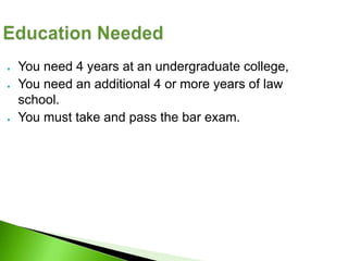 ●   You need 4 years at an undergraduate college,
●   You need an additional 4 or more years of law
    school.
●   You must take and pass the bar exam.
 