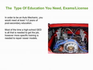 The Type Of Education You Need, Exams/License

In order to be an Auto Mechanic, you
would need at least 1-2 years of
post-secondary education.

Most of the time a high-school GED
is all that is needed to get the job,
however more specific training is
needed to repair newer models.
 