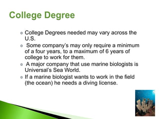 College Degrees needed may vary across the
U.S.
 Some company’s may only require a minimum
of a four years, to a maximum of 6 years of
college to work for them.
 A major company that use marine biologists is
Universal’s Sea World.
If a marine biologist wants to work in the field
(the ocean) he needs a diving license.
 