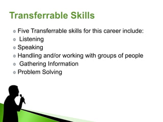 Five Transferrable skills for this career include:
Listening
Speaking
Handling and/or working with groups of people
Gathering Information
Problem Solving
 