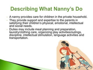 •   A nanny provides care for children in the private household.
•   They provide support and expertise to the parents in
    satisfying their children’s physical, emotional, intellectual
    and social needs.
•   Duties may include meal planning and preparation,
    laundry/clothing care, organizing play activities/outings,
    discipline, intellectual stimulation, language activities and
    transportation.
 