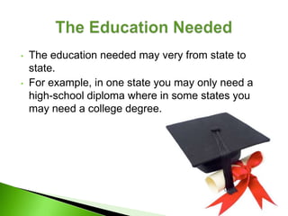 •   The education needed may very from state to
    state.
•   For example, in one state you may only need a
    high-school diploma where in some states you
    may need a college degree.
 