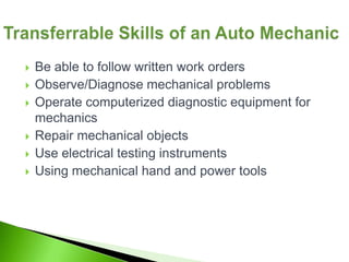    Be able to follow written work orders
   Observe/Diagnose mechanical problems
   Operate computerized diagnostic equipment for
    mechanics
   Repair mechanical objects
   Use electrical testing instruments
   Using mechanical hand and power tools
 