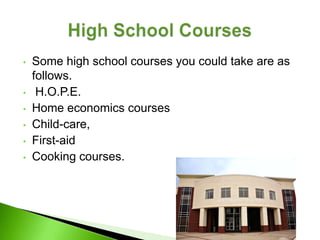 •   Some high school courses you could take are as
    follows.
•    H.O.P.E.
•   Home economics courses
•   Child-care,
•   First-aid
•   Cooking courses.
 
