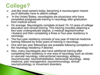    Just like most careers today, becoming a neurosurgeon means
    you’ll definably have to attend college.
    In the United States, neurologists are physicians who have
    completed postgraduate training in neurology after graduation
    from medical school.
   On average, Neurologists complete at least 10–12 years of college
    education and clinical training. This training includes obtaining a
    four-year undergraduate degree, a medical degree(Another
    +4years) and then completing a three or four-year residency in
    neurology.
   The four-year residency consists of one year of internal medicine
    training followed by three years of training in neurology.
   One and two year fellowships are available following completion of
    the neurology residency if desired.
   Also, many neurologists also have additional training after
    completing their residency in one area of neurology such as stroke
    or vascular neurology, interventional neurology, epilepsy,
    neuromuscular, neurorehabilitation, behavioral neurology, sleep
    medicine, pain management, neuroimmunology, clinical
    neurophysiology, or movement disorders.
 