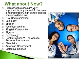    High school classes are very
    important for any career! To become
    a neurosurgeon, high school classes
    you should take are:
   Oral Communication
   Sociology
   Speech
   Technical Writing
    English Composition
   Algebra
   Psychology
   Health Science V: Therapeutic
    Services Preparation
   Chemistry
   American Government
   Biological Science
 